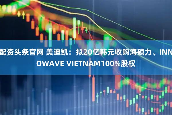 配资头条官网 美迪凯:拟20亿韩元收购海硕力、INNOWAVE VIETNAM100%股权