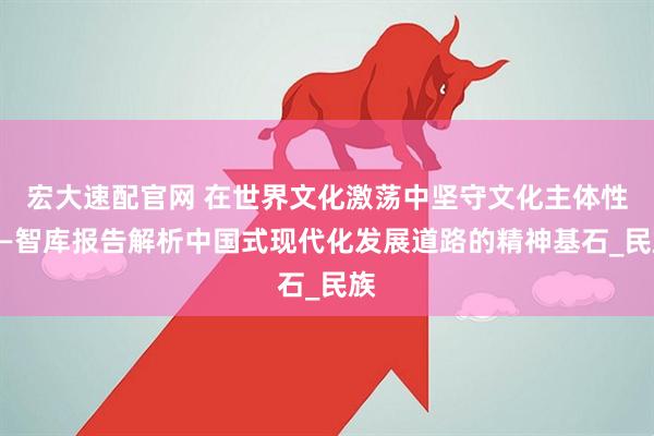 宏大速配官网 在世界文化激荡中坚守文化主体性——智库报告解析中国式现代化发展道路的精神基石_民族
