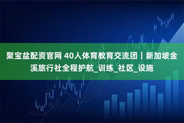聚宝盆配资官网 40人体育教育交流团｜新加坡金溪旅行社全程护航_训练_社区_设施