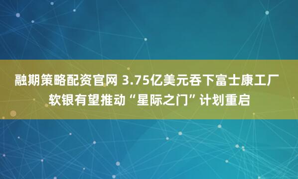 融期策略配资官网 3.75亿美元吞下富士康工厂 软银有望推动“星际之门”计划重启