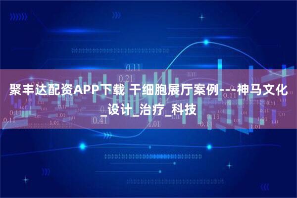 聚丰达配资APP下载 干细胞展厅案例---神马文化_设计_治疗_科技