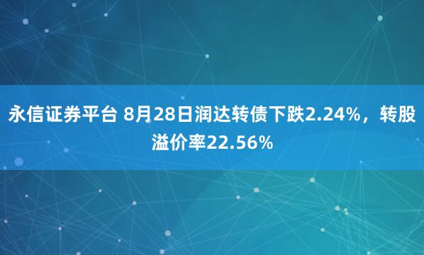 永信证券平台 8月28日润达转债下跌2.24%，转股溢价率22.56%