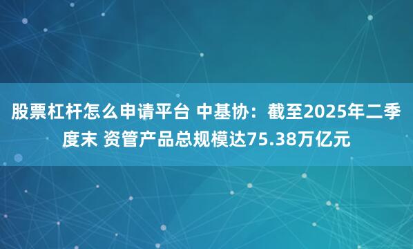 股票杠杆怎么申请平台 中基协：截至2025年二季度末 资管产品总规模达75.38万亿元