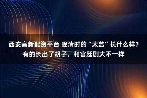 西安高新配资平台 晚清时的“太监”长什么样？有的长出了胡子，和宫廷剧大不一样