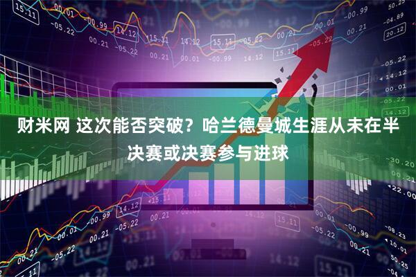财米网 这次能否突破？哈兰德曼城生涯从未在半决赛或决赛参与进球