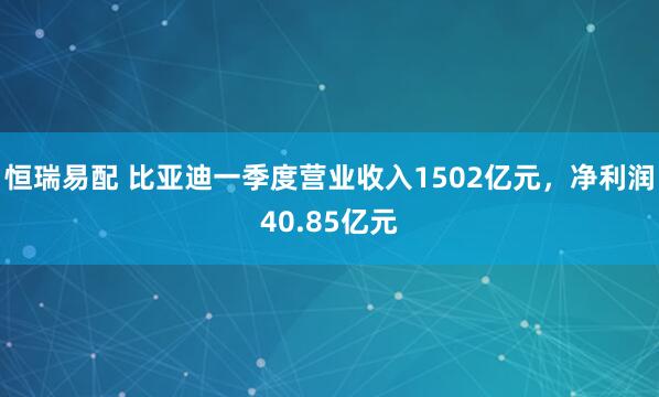 恒瑞易配 比亚迪一季度营业收入1502亿元，净利润40.85亿元