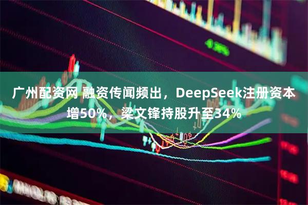 广州配资网 融资传闻频出，DeepSeek注册资本增50%，梁文锋持股升至34%