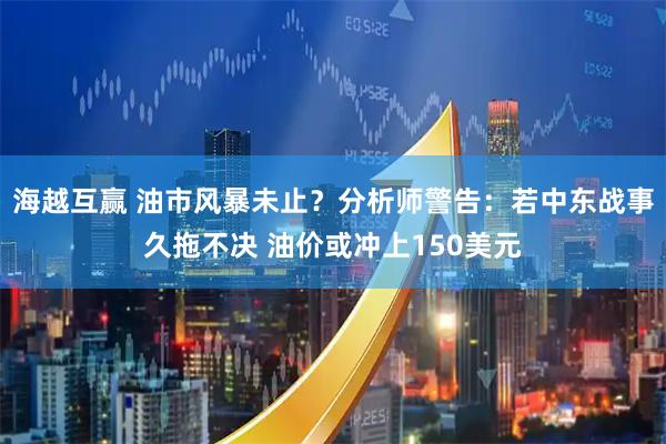 海越互赢 油市风暴未止？分析师警告：若中东战事久拖不决 油价或冲上150美元